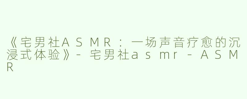 《宅男社ASMR：一场声音疗愈的沉浸式体验》-宅男社asmr-ASMR