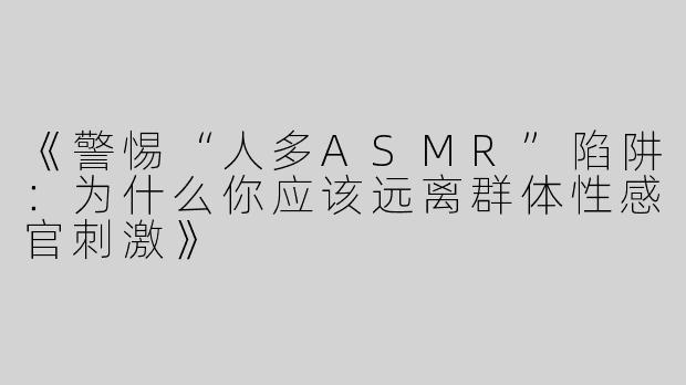 《警惕“人多ASMR”陷阱：为什么你应该远离群体性感官刺激》