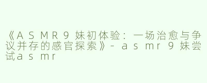 《ASMR9妹初体验：一场治愈与争议并存的感官探索》