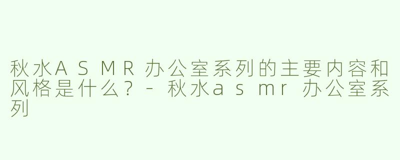 秋水ASMR办公室系列的主要内容和风格是什么？