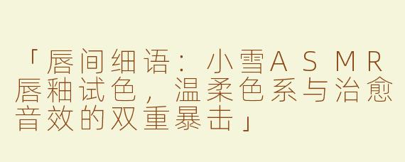 「唇间细语：小雪ASMR唇釉试色，温柔色系与治愈音效的双重暴击」