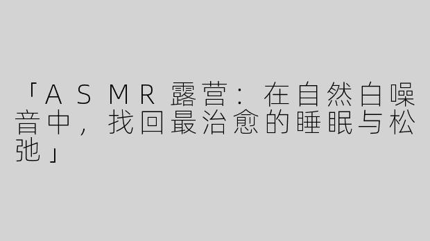 「ASMR露营：在自然白噪音中，找回最治愈的睡眠与松弛」