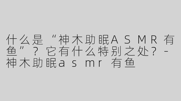什么是“神木助眠ASMR有鱼”？它有什么特别之处？