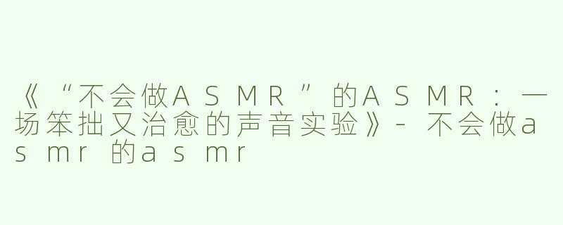 《“不会做ASMR”的ASMR：一场笨拙又治愈的声音实验》