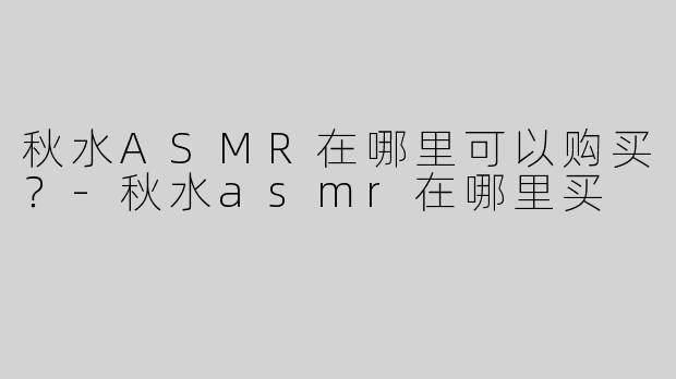 秋水ASMR在哪里可以购买？-秋水asmr在哪里买