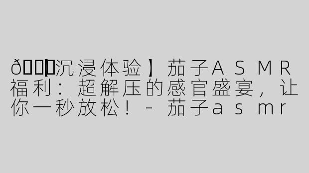 🍆【沉浸体验】茄子ASMR福利：超解压的感官盛宴，让你一秒放松！
