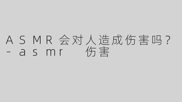ASMR会对人造成伤害吗？-asmr 伤害