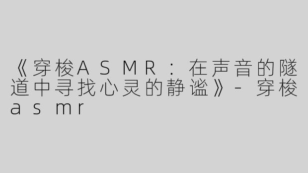 《穿梭ASMR：在声音的隧道中寻找心灵的静谧》-穿梭asmr