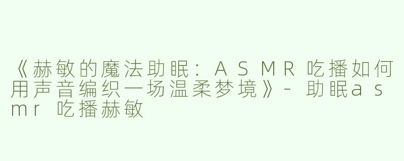 《赫敏的魔法助眠：ASMR吃播如何用声音编织一场温柔梦境》-助眠asmr吃播赫敏