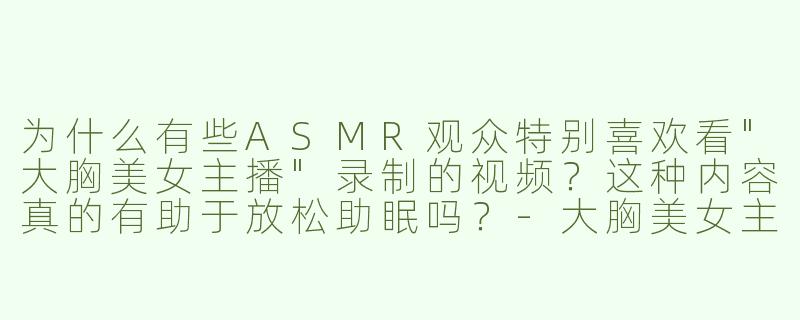 为什么有些ASMR观众特别喜欢看"大胸美女主播"录制的视频？这种内容真的有助于放松助眠吗？