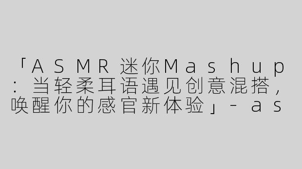 「ASMR迷你Mashup：当轻柔耳语遇见创意混搭，唤醒你的感官新体验」-asmr迷你mashup