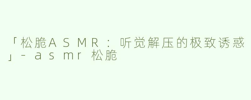 「松脆ASMR：听觉解压的极致诱惑」-asmr松脆
