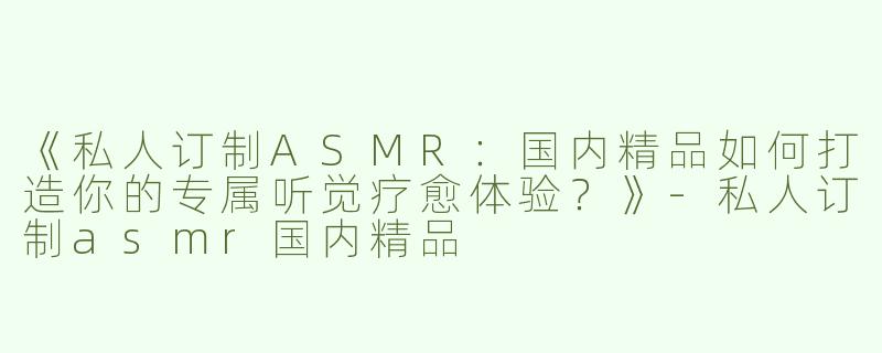 《私人订制ASMR：国内精品如何打造你的专属听觉疗愈体验？》