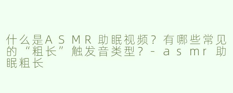 什么是ASMR助眠视频？有哪些常见的“粗长”触发音类型？