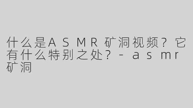 什么是ASMR矿洞视频？它有什么特别之处？-asmr矿洞