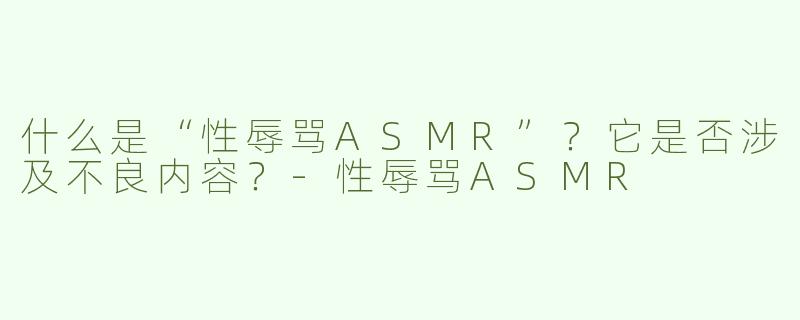 什么是“性辱骂ASMR”？它是否涉及不良内容？