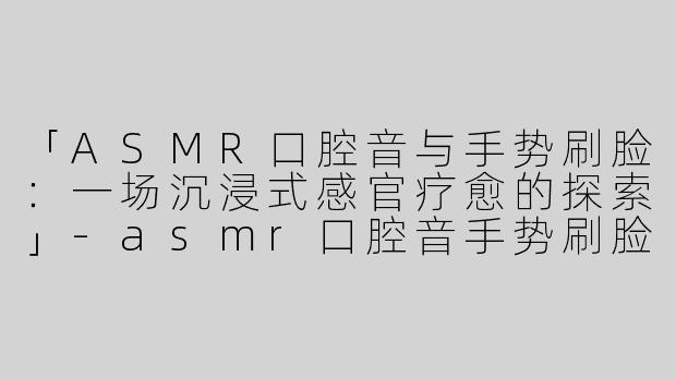 「ASMR口腔音与手势刷脸：一场沉浸式感官疗愈的探索」