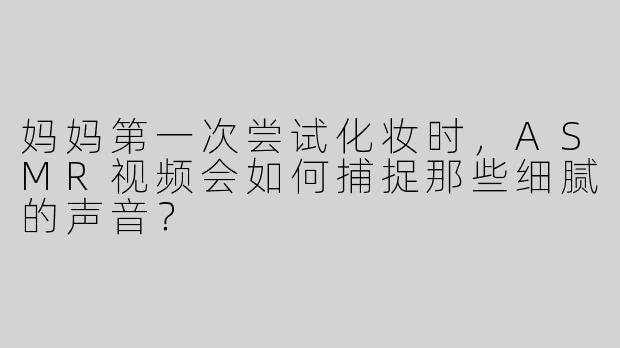 妈妈第一次尝试化妆时，ASMR视频会如何捕捉那些细腻的声音？