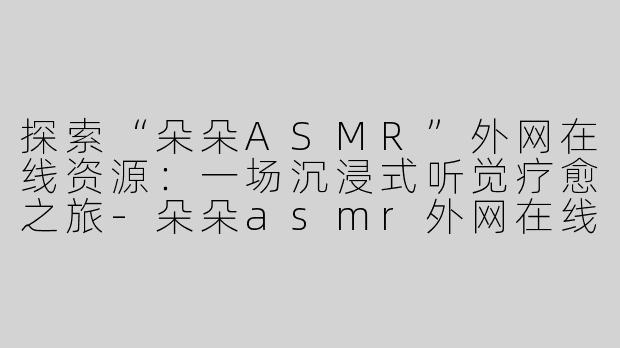 探索“朵朵ASMR”外网在线资源：一场沉浸式听觉疗愈之旅-朵朵asmr外网在线