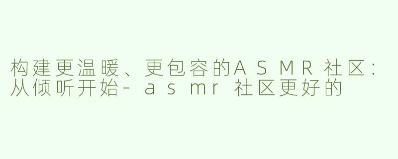 构建更温暖、更包容的ASMR社区：从倾听开始
