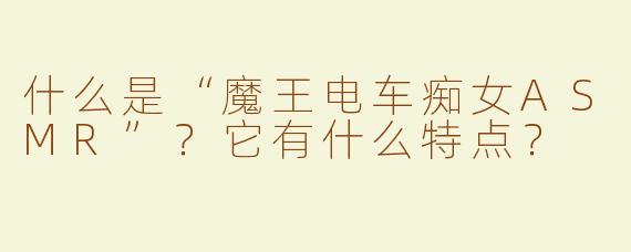 什么是“魔王电车痴女ASMR”？它有什么特点？