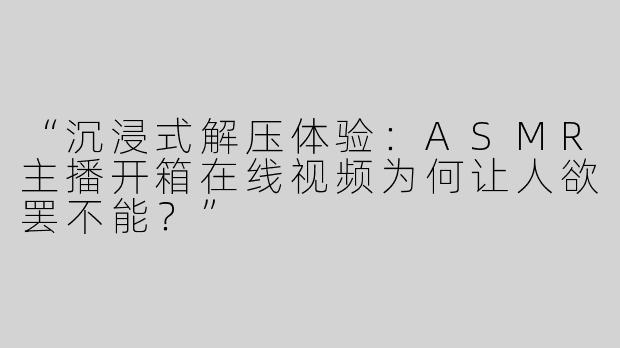 “沉浸式解压体验：ASMR主播开箱在线视频为何让人欲罢不能？”