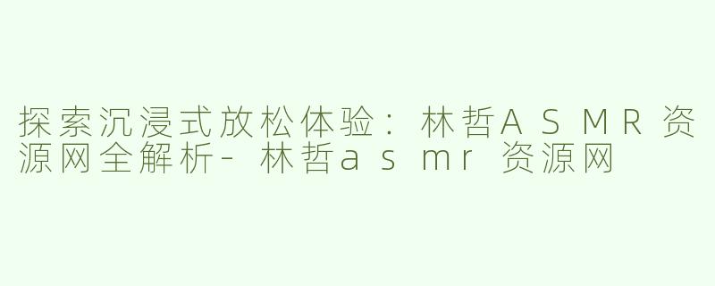 探索沉浸式放松体验：林哲ASMR资源网全解析-林哲asmr资源网