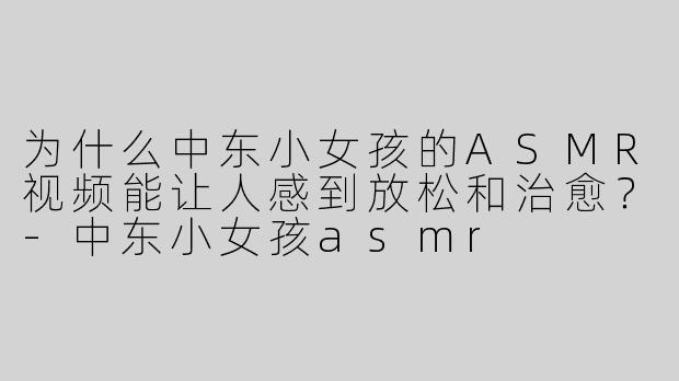 为什么中东小女孩的ASMR视频能让人感到放松和治愈？