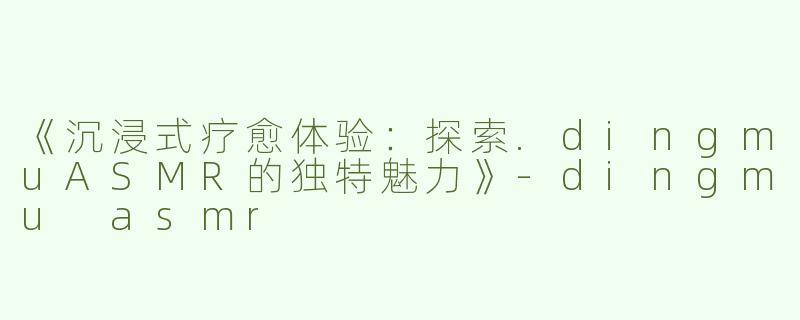 《沉浸式疗愈体验：探索.dingmuASMR的独特魅力》-dingmu asmr