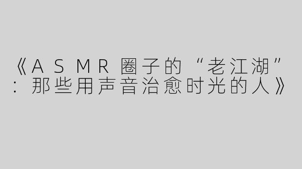 《ASMR圈子的“老江湖”：那些用声音治愈时光的人》