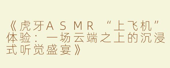 《虎牙ASMR“上飞机”体验：一场云端之上的沉浸式听觉盛宴》