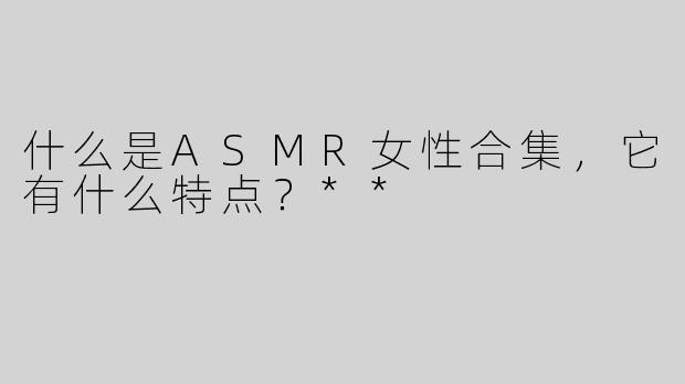 什么是ASMR女性合集，它有什么特点？**