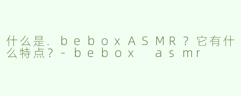 什么是.beboxASMR？它有什么特点？-bebox asmr