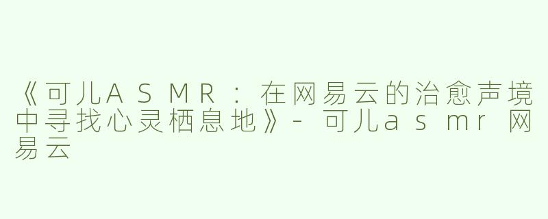 《可儿ASMR：在网易云的治愈声境中寻找心灵栖息地》