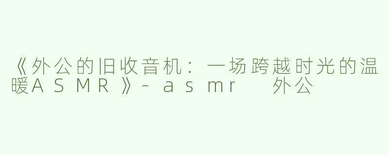 《外公的旧收音机：一场跨越时光的温暖ASMR》