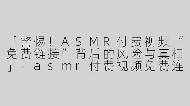 「警惕！ASMR付费视频“免费链接”背后的风险与真相」