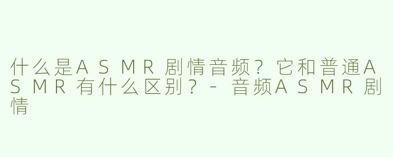 什么是ASMR剧情音频？它和普通ASMR有什么区别？