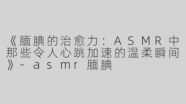 《腼腆的治愈力：ASMR中那些令人心跳加速的温柔瞬间》-asmr腼腆