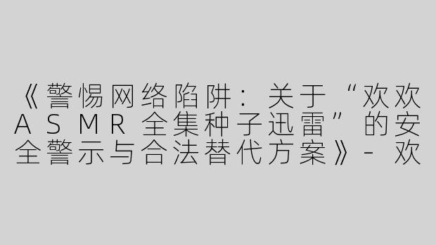 《警惕网络陷阱：关于“欢欢ASMR全集种子迅雷”的安全警示与合法替代方案》-欢欢asmr全集种子迅雷