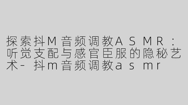 探索抖M音频调教ASMR：听觉支配与感官臣服的隐秘艺术-抖m音频调教asmr