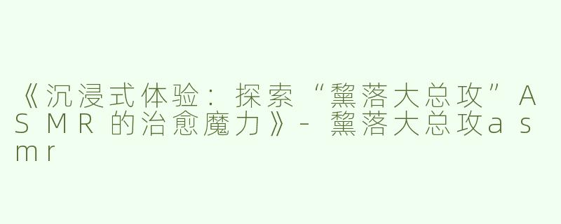 《沉浸式体验：探索“黧落大总攻”ASMR的治愈魔力》-黧落大总攻asmr