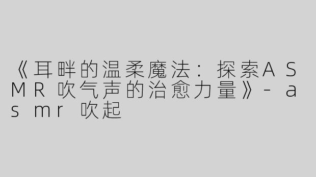 《耳畔的温柔魔法：探索ASMR吹气声的治愈力量》-asmr吹起