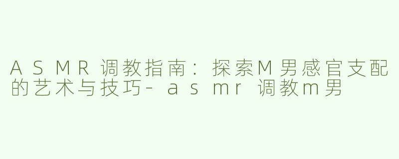 ASMR调教指南：探索M男感官支配的艺术与技巧-asmr调教m男