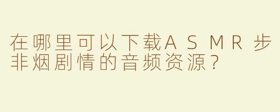 在哪里可以下载ASMR步非烟剧情的音频资源？