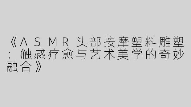 《ASMR头部按摩塑料雕塑：触感疗愈与艺术美学的奇妙融合》