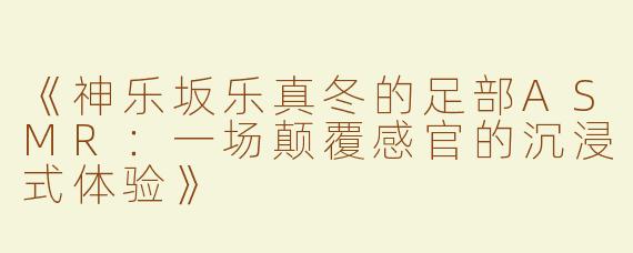 《神乐坂乐真冬的足部ASMR：一场颠覆感官的沉浸式体验》