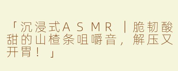 「沉浸式ASMR｜脆韧酸甜的山楂条咀嚼音，解压又开胃！」