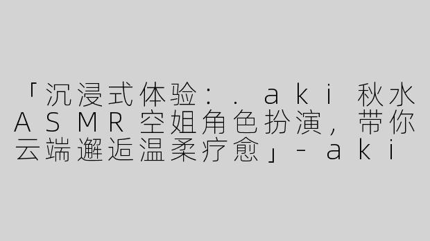 「沉浸式体验：.aki秋水ASMR空姐角色扮演，带你云端邂逅温柔疗愈」-aki秋水asmr空姐