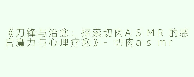 《刀锋与治愈：探索切肉ASMR的感官魔力与心理疗愈》