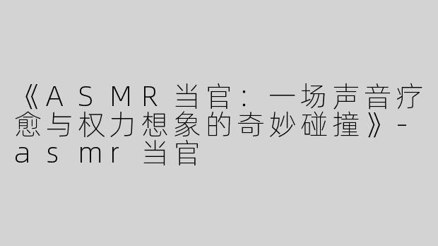 《ASMR当官：一场声音疗愈与权力想象的奇妙碰撞》-asmr当官